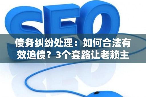 债务纠纷处理：如何合法有效追债？3个套路让老赖主动还钱！